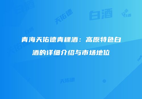 青海天佑德青稞酒：高原特色白酒的详细介绍与市场地位