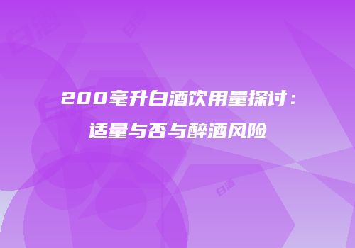 200毫升白酒饮用量探讨：适量与否与醉酒风险