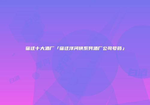 宿迁十大酒厂「宿迁洋河镇系列酒厂公司号码」