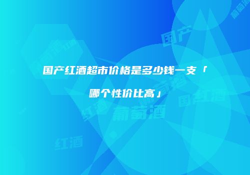 国产红酒超市价格是多少钱一支「哪个性价比高」