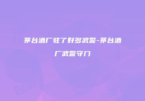 茅台酒厂驻了好多武警-茅台酒厂武警守门