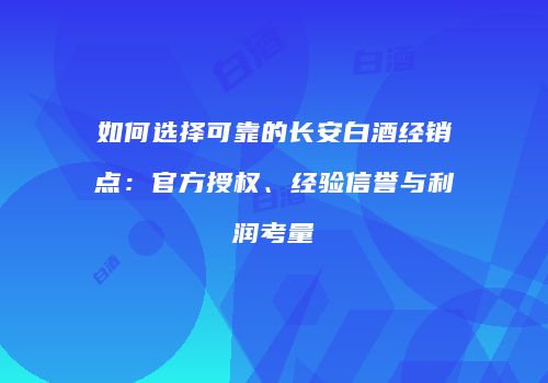 如何选择可靠的长安白酒经销点：官方授权、经验信誉与利润考量