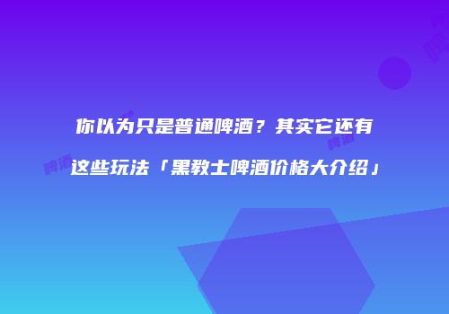 你以为只是普通啤酒？其实它还有这些玩法「黑教士啤酒价格大介绍」