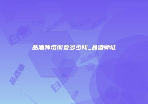 品酒师培训要多少钱_品酒师证