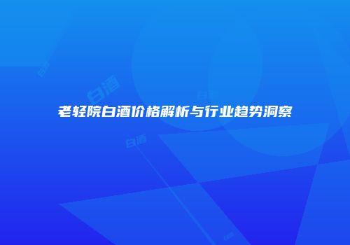 老轻院白酒价格解析与行业趋势洞察