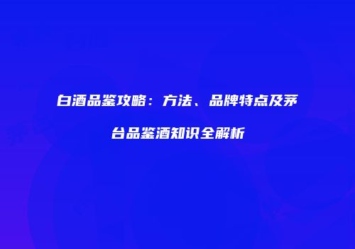 白酒品鉴攻略：方法、品牌特点及茅台品鉴酒知识全解析