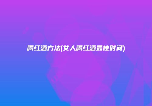 喝红酒方法(女人喝红酒最佳时间)