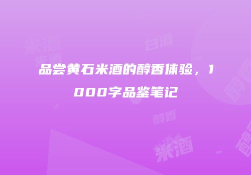 品尝黄石米酒的醇香体验，1000字品鉴笔记