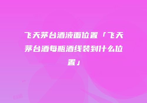 飞天茅台酒液面位置「飞天茅台酒每瓶酒线装到什么位置」