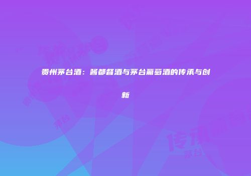 贵州茅台酒：酱都督酒与茅台葡萄酒的传承与创新