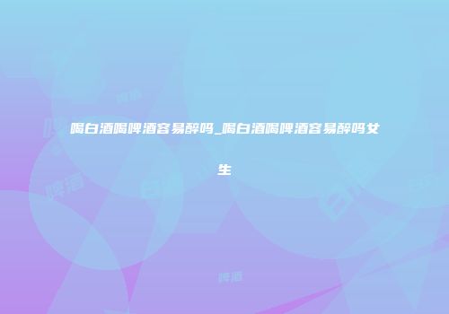 喝白酒喝啤酒容易醉吗_喝白酒喝啤酒容易醉吗女生