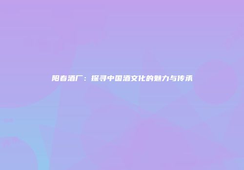 阳春酒厂：探寻中国酒文化的魅力与传承