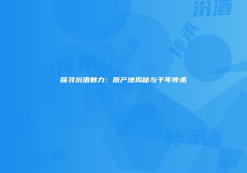探寻汾酒魅力：原产地揭秘与千年传承