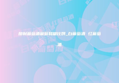 酿制葡萄酒葡萄和糖比例_白葡萄酒 红葡萄酒