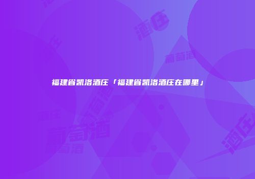 福建省凯洛酒庄「福建省凯洛酒庄在哪里」