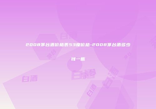 2008茅台酒价格表53度价格-2008茅台酒多少钱一瓶
