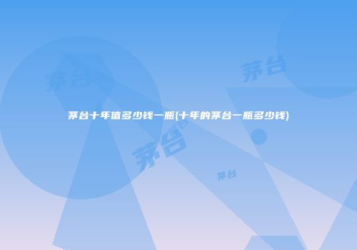 茅台十年值多少钱一瓶(十年的茅台一瓶多少钱)