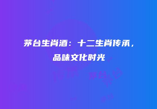 茅台生肖酒：十二生肖传承，品味文化时光