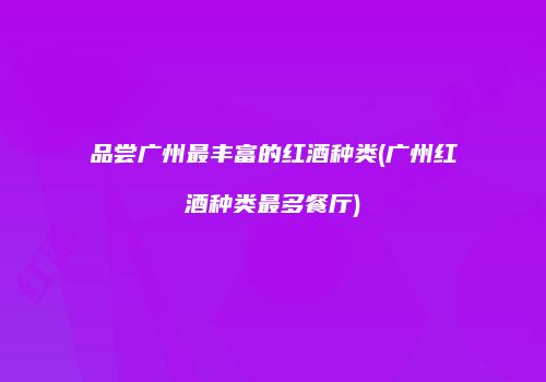 品尝广州最丰富的红酒种类(广州红酒种类最多餐厅)