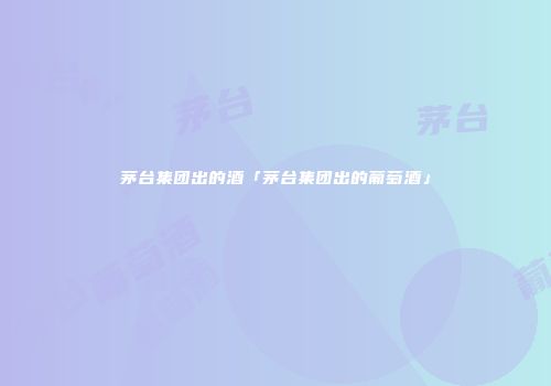 茅台集团出的酒「茅台集团出的葡萄酒」