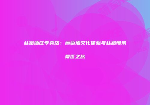 丝路酒庄专卖店：葡萄酒文化体验与丝路慢城景区之旅
