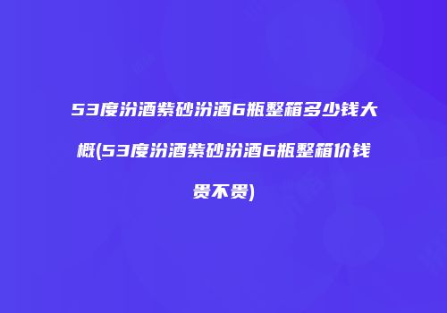 53度汾酒紫砂汾酒6瓶整箱多少钱大概(53度汾酒紫砂汾酒6瓶整箱价钱贵不贵)