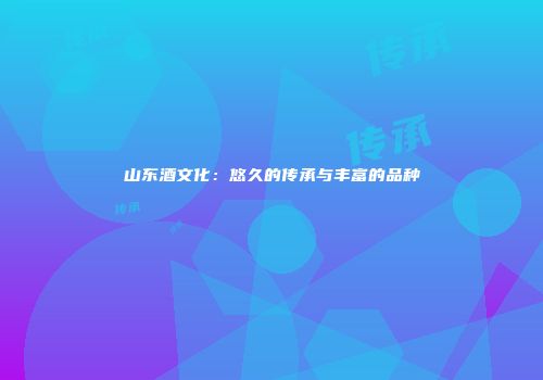 山东酒文化：悠久的传承与丰富的品种