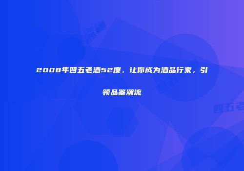 2008年四五老酒52度，让你成为酒品行家，引领品鉴潮流