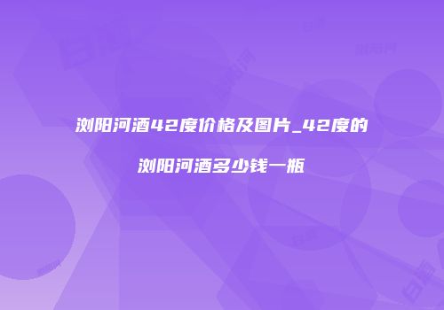 浏阳河酒42度价格及图片_42度的浏阳河酒多少钱一瓶