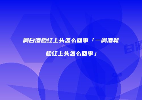 喝白酒脸红上头怎么回事「一喝酒就脸红上头怎么回事」