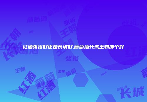 红酒张裕好还是长城好,葡萄酒长城王朝那个好