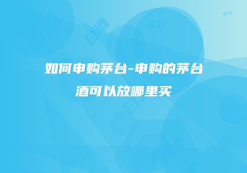 如何申购茅台-申购的茅台酒可以放哪里买