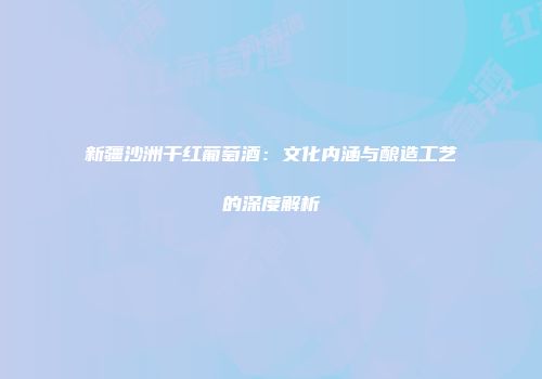 新疆沙洲干红葡萄酒：文化内涵与酿造工艺的深度解析
