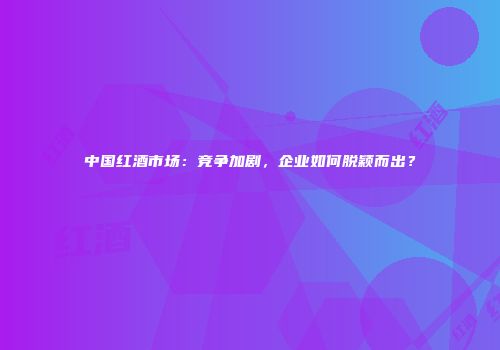 中国红酒市场：竞争加剧，企业如何脱颖而出？
