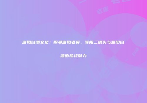 濮阳白酒文化：探寻濮阳老窖、濮阳二锅头与濮阳白酒的独特魅力