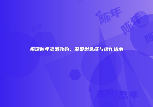 福建陈年老酒收购：多渠道选择与操作指南