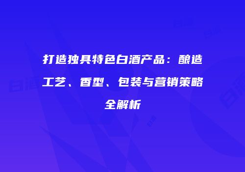 打造独具特色白酒产品：酿造工艺、香型、包装与营销策略全解析
