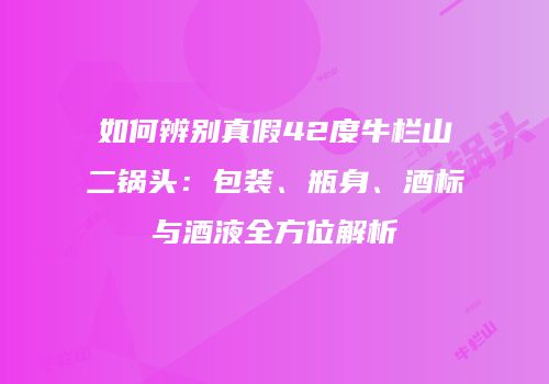 如何辨别真假42度牛栏山二锅头：包装、瓶身、酒标与酒液全方位解析