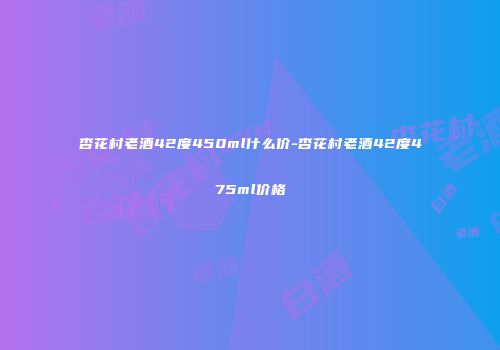 杏花村老酒42度450ml什么价-杏花村老酒42度475ml价格