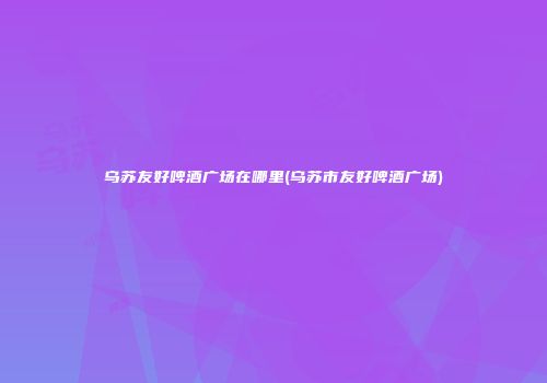 乌苏友好啤酒广场在哪里(乌苏市友好啤酒广场)