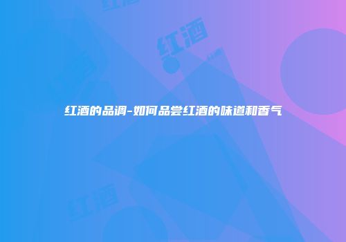 红酒的品调-如何品尝红酒的味道和香气