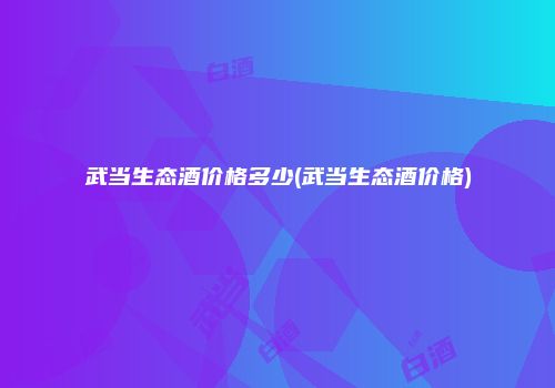 武当生态酒价格多少(武当生态酒价格)