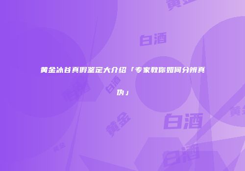黄金冰谷真假鉴定大介绍「专家教你如何分辨真伪」