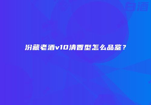 汾藏老酒v10清香型怎么品鉴？