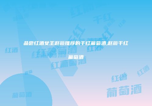 品尝红酒女王赵薇推荐的干红葡萄酒,赵薇干红葡萄酒
