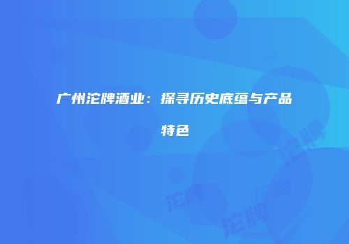 广州沱牌酒业：探寻历史底蕴与产品特色