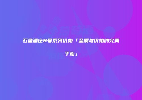 石鱼酒庄8号系列价格「品质与价格的完美平衡」