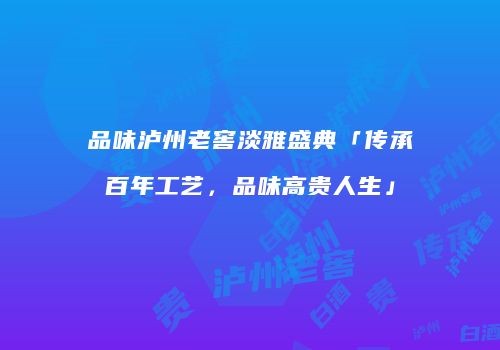 品味泸州老窖淡雅盛典「传承百年工艺，品味高贵人生」