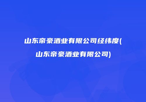 山东帝豪酒业有限公司经纬度(山东帝豪酒业有限公司)