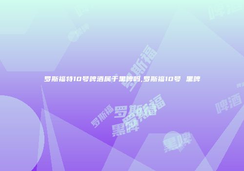 罗斯福特10号啤酒属于黑啤吗,罗斯福10号 黑啤